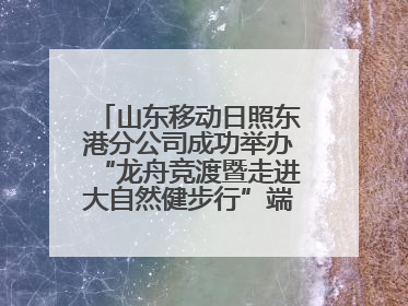 山东移动日照东港分公司成功举办“龙舟竞渡暨走进大自然健步行”端午主题活动
