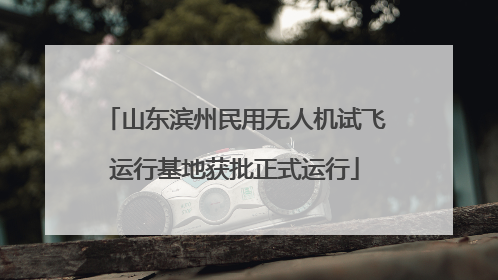 山东滨州民用无人机试飞运行基地获批正式运行