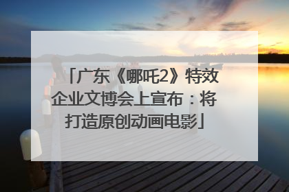 广东《哪吒2》特效企业文博会上宣布：将打造原创动画电影