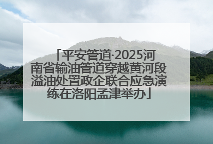 平安管道·2025河南省输油管道穿越黄河段溢油处置政企联合应急演练在洛阳孟津举办