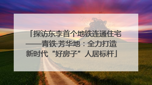 探访东李首个地铁连通住宅——青铁·芳华地：全力打造新时代“好房子”人居标杆