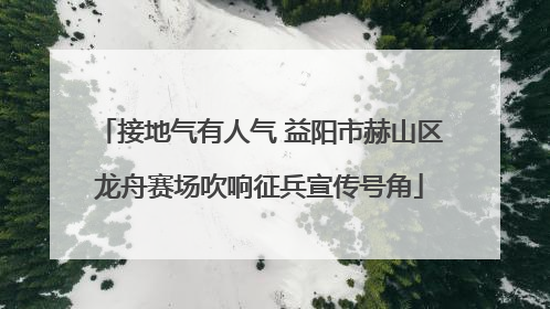 接地气有人气 益阳市赫山区龙舟赛场吹响征兵宣传号角
