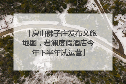 房山佛子庄发布文旅地图，君澜度假酒店今年下半年试运营