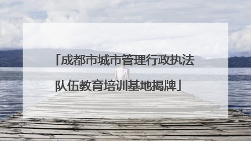 成都市城市管理行政执法队伍教育培训基地揭牌