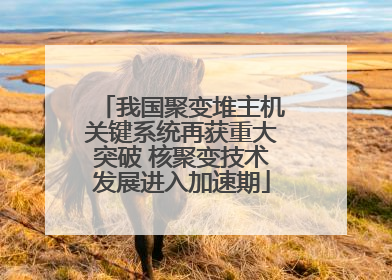 我国聚变堆主机关键系统再获重大突破 核聚变技术发展进入加速期
