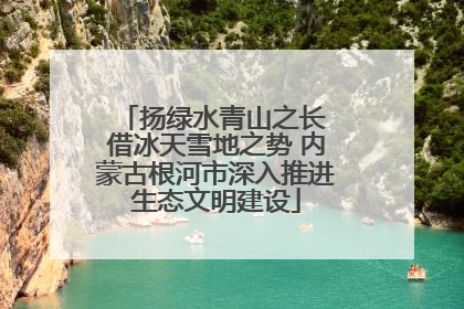 扬绿水青山之长 借冰天雪地之势 内蒙古根河市深入推进生态文明建设