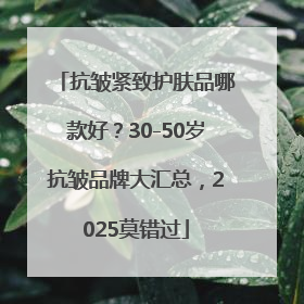 抗皱紧致护肤品哪款好？30-50岁抗皱品牌大汇总，2025莫错过