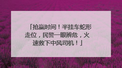 抢赢时间！半挂车蛇形走位，民警一眼辨危，火速救下中风司机！