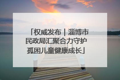 权威发布｜淄博市民政局汇聚合力守护孤困儿童健康成长