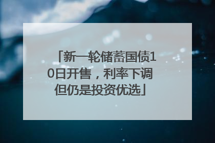 新一轮储蓄国债10日开售，利率下调但仍是投资优选