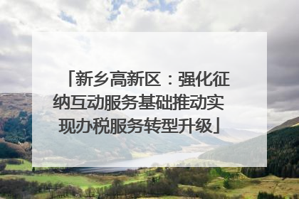 新乡高新区：强化征纳互动服务基础推动实现办税服务转型升级