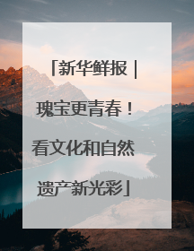 新华鲜报｜瑰宝更青春！看文化和自然遗产新光彩