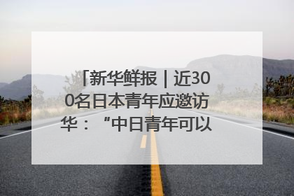新华鲜报｜近300名日本青年应邀访华：“中日青年可以创造更好的未来”