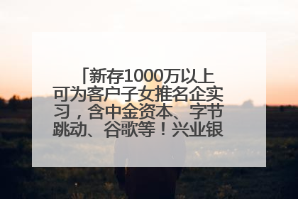 新存1000万以上可为客户子女推名企实习，含中金资本、字节跳动、谷歌等！兴业银行回应：属实