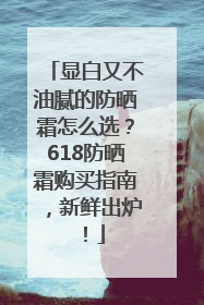显白又不油腻的防晒霜怎么选？618防晒霜购买指南，新鲜出炉！