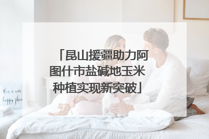 昆山援疆助力阿图什市盐碱地玉米种植实现新突破