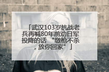 武汉103岁抗战老兵再喊80年前劝日军投降的话 “缴枪不杀，放你回家”