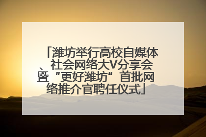 潍坊举行高校自媒体、社会网络大V分享会暨“更好潍坊”首批网络推介官聘任仪式