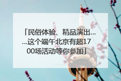 民俗体验、精品演出……这个端午北京有超1700场活动等你参加