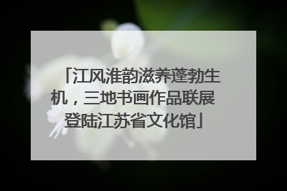 江风淮韵滋养蓬勃生机，三地书画作品联展登陆江苏省文化馆