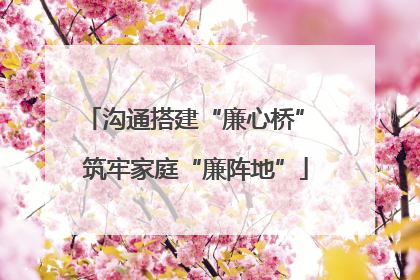 沟通搭建“廉心桥” 筑牢家庭“廉阵地”