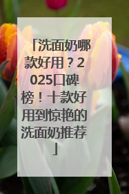洗面奶哪款好用？2025口碑榜！十款好用到惊艳的洗面奶推荐