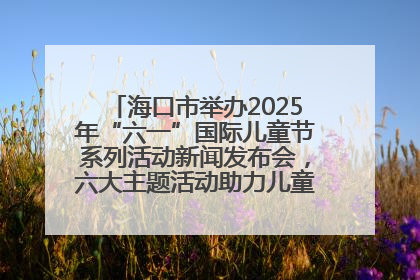 海口市举办2025年“六一”国际儿童节系列活动新闻发布会，六大主题活动助力儿童友好城市建设