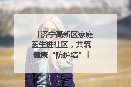 济宁高新区家庭医生进社区，共筑健康“防护墙”