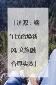 济源：端午民俗焕新风 文旅融合显实效