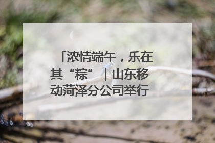 浓情端午，乐在其“粽”｜山东移动菏泽分公司举行端午节主题活动