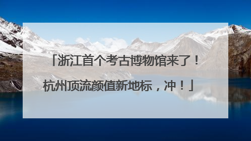浙江首个考古博物馆来了！杭州顶流颜值新地标，冲！