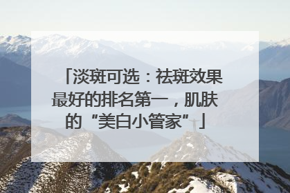 淡斑可选：祛斑效果最好的排名第一，肌肤的“美白小管家”