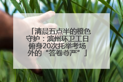 清晨五点半的橙色守护：滨州环卫工日俯身20次托举考场外的“答卷尊严”