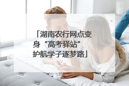 湖南农行网点变身“高考驿站” 护航学子逐梦路