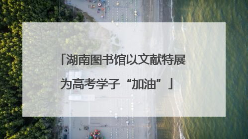 湖南图书馆以文献特展为高考学子“加油”