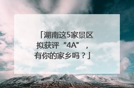 湖南这5家景区拟获评“4A”，有你的家乡吗？