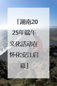 湖南2025年端午文化活动在怀化安江启幕