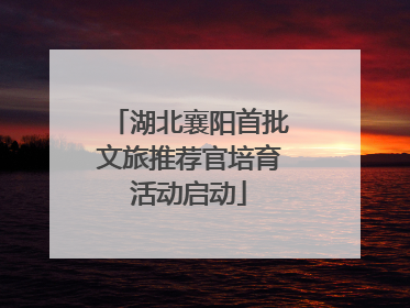 湖北襄阳首批文旅推荐官培育活动启动
