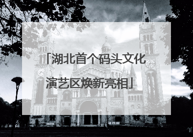 湖北首个码头文化演艺区焕新亮相