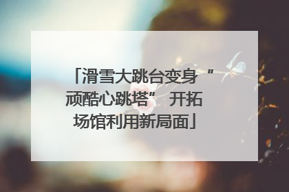 滑雪大跳台变身“顽酷心跳塔” 开拓场馆利用新局面