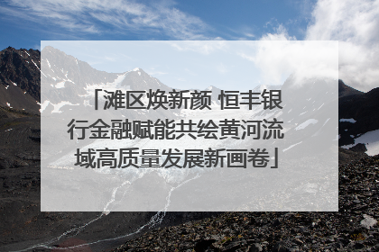 滩区焕新颜 恒丰银行金融赋能共绘黄河流域高质量发展新画卷