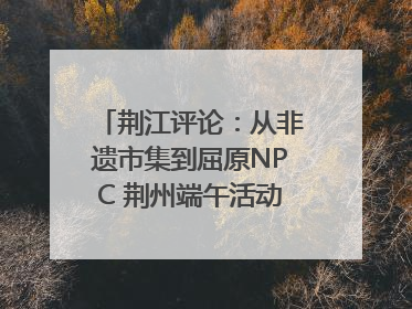 荆江评论：从非遗市集到屈原NPC 荆州端午活动让千年楚文化“破圈”生长