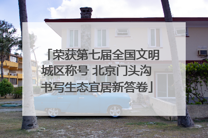 荣获第七届全国文明城区称号 北京门头沟书写生态宜居新答卷