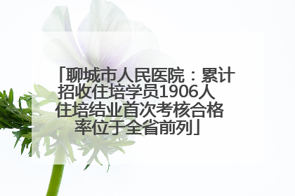 聊城市人民医院：累计招收住培学员1906人 住培结业首次考核合格率位于全省前列