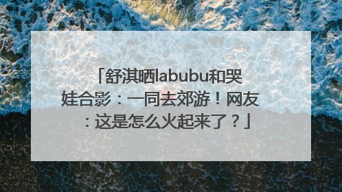 舒淇晒labubu和哭娃合影：一同去郊游！网友：这是怎么火起来了？