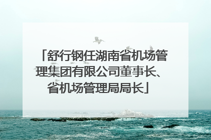 舒行钢任湖南省机场管理集团有限公司董事长、省机场管理局局长