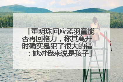 董明珠回应孟羽童能否再回格力，称其离开时确实是犯了很大的错：她对我来说是孩子