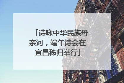 诗咏中华民族母亲河，端午诗会在宜昌秭归举行