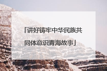 讲好铸牢中华民族共同体意识青海故事