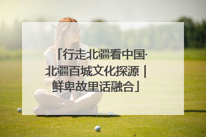 行走北疆看中国·北疆百城文化探源｜鲜卑故里话融合